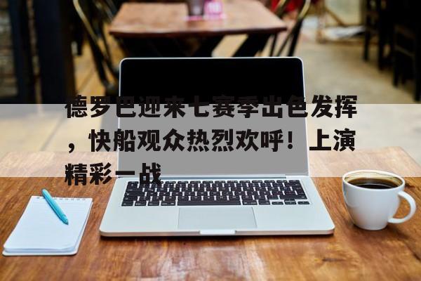 关于德罗巴迎来七赛季出色发挥，快船观众热烈欢呼！上演精彩一战的信息-九游娱乐下载