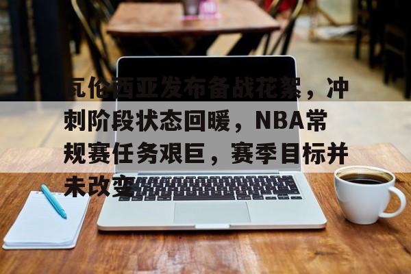 关于瓦伦西亚发布备战花絮，冲刺阶段状态回暖，NBA常规赛任务艰巨，赛季目标并未改变的信息-九游娱乐